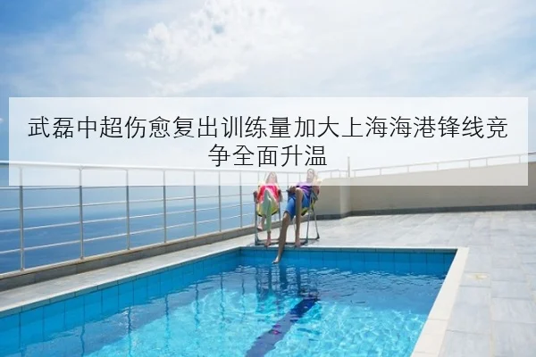 武磊中超伤愈复出训练量加大上海海港锋线竞争全面升温